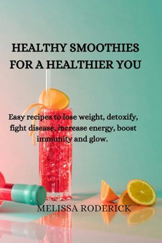 HEALTHY SMOOTHIES FOR A HEALTHIER YOU: Easy recipes to lose weight, detoxify, fight disease, increase energy, boost immunity and glow.