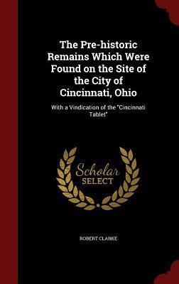 The Pre-historic Remains Which Were Found on the Site of the City of Cincinnati, Ohio: With a Vindication of the "Cincinnati Tablet"