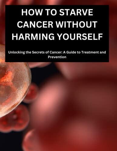 How to Starve Cancer Without Harming Yourself (Unlocking the Secrets of Cancer, A Guide to Treatment and Prevention)