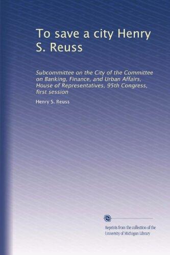 To save a city Henry S. Reuss: Subcommittee on the City of the Committee on Banking, Finance, and Urban Affairs, House of Representatives, 95th Congress, first session