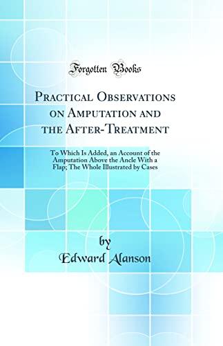Practical Observations on Amputation and the After-Treatment: To Which Is Added, an Account of the Amputation Above the Ankle with a Flap; the Whole Illustrated by Cases