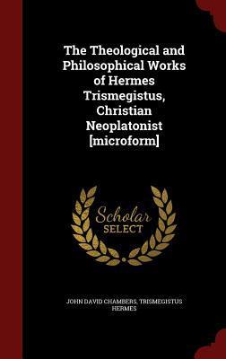 The Theological and Philosophical Works of Hermes Trismegistus, Christian Neoplatonist [microform]