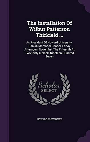 The Installation Of Wilbur Patterson Thirkield ...: As President Of Howard University. Rankin Memorial Chapel. Friday Afternoon, November The Fifteenth At Two-thirty O'clock, Nineteen Hundred Seven