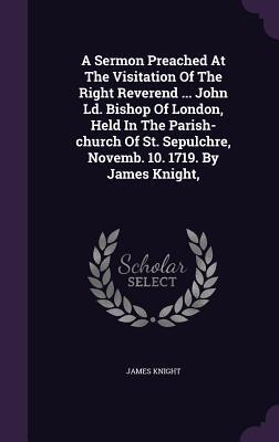 A Sermon Preached at the Visitation of the Right Reverend John Ld. Bishop of London, Held in the Parish-Church of St. Sepulchre, Novemb. 10, 1719