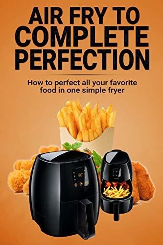 Air Fry To Complete Perfection: How To Perfect All Your Favorite Food In One Simple Fryer