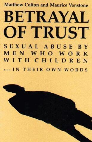 Betrayal of Trust: Sexual Abuse By Men Who Work with Children...in Their Own Words