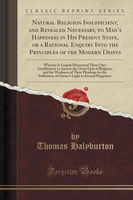 Natural Religion Insuf?cient, and Revealed Necessary, to Man s Happiness in His Present State, or a Rational Enquiry Into the Principles of the Modern ... to Answer the Great Ends of Religion, an