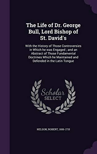 The Life of Dr. George Bull, Lord Bishop of St. David's: With the History of Those Controversies in Which he was Engaged ; and an Abstract of Those ... Maintained and Defended in the Latin Tongue