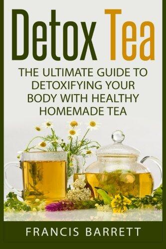 Detox Tea: The Ultimate Guide to Detoxifying your Body with Healthy Homemade Tea