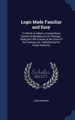 Logic Made Familiar and Easy: To Which Is Added a Compendious System of Metaphysics Or Ontology : Being the Fifth Volume of the Circle of the Sciences, &c. Published by the King's Authority