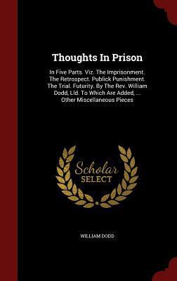 Thoughts In Prison: In Five Parts. Viz. The Imprisonment. The Retrospect. Publick Punishment. The Trial. Futurity. By The Rev. William Dodd, Lld. To Which Are Added, ... Other Miscellaneous Pieces