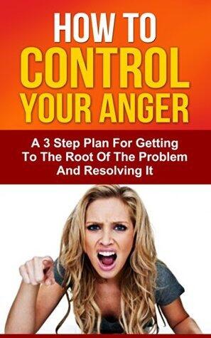 How To Control Your Anger: A 3 Step Plan For Getting To The Root Of The Problem And Resolving It