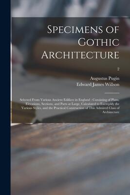Specimens of Gothic Architecture: Selected From Various Ancient Edifices in England: Consisting of Plans, Elevations, Sections, and Parts at Large, ... Construction of This Admired Class Of...; 2