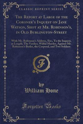 The Report at Large of the Coroner s Inquest on Jane Watson, Shot at Mr. Robinson's, in Old Burlington-Street: With Mr. Robinson s Address, Etc;, To ... Robinson s Butler, the Corporal, and Two S