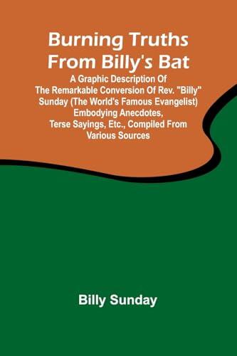 Burning Truths From Billy'S Bat: A Graphic Description Of The Remarkable Conversion Of Rev. "Billy" Sunday (The World'S Famous Evangelist) Embodying ... Sayings, Etc., Compiled From Various Sources