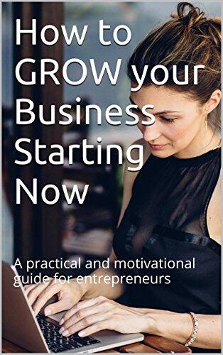 How to GROW your Business Starting Now: A practical and motivational guide for entrepreneurs