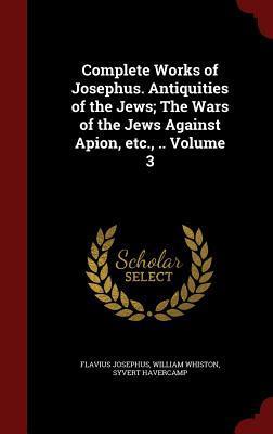 Complete Works of Josephus. Antiquities of the Jews; The Wars of the Jews Against Apion, etc., .. Volume 3