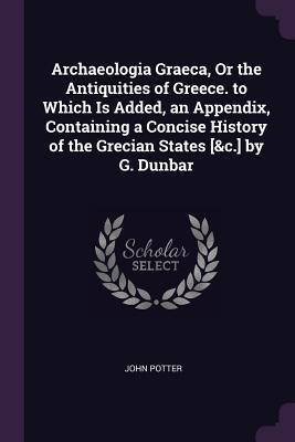 Archaeologia Graeca, Or the Antiquities of Greece. to Which Is Added, an Appendix, Containing a Concise History of the Grecian States by G. Dunbar