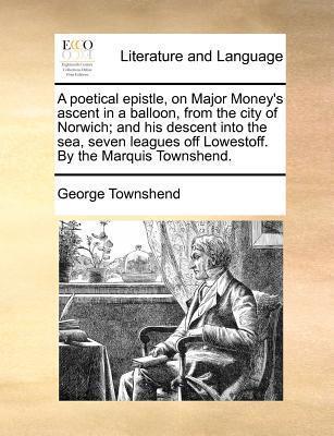A Poetical Epistle, on Major Money's Ascent in a Balloon, from the City of Norwich; And His Descent Into the Sea, Seven Leagues Off Lowestoff. by the Marquis Townshend.
