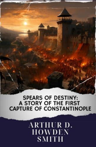 Spears of destiny : A story of the first capture of Constantinople: Unraveling the Epic Siege. The Original Classic