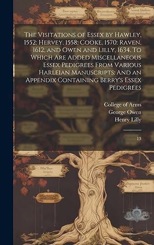 The Visitations of Essex by Hawley, 1552; Hervey, 1558; Cooke, 1570; Raven, 1612; and Owen and Lilly, 1634. To Which are Added Miscellaneous Essex ... Containing Berry's Essex Pedigrees: 13