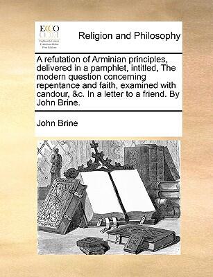 A Refutation of Arminian Principles, Delivered in a Pamphlet, Entitled, The Modern Question Concerning Repentance and Faith, Examined with Candour. The Second Edition