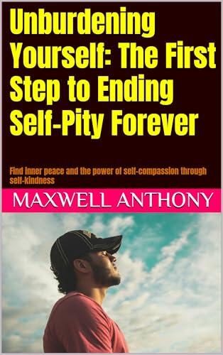 Unburdening Yourself: The First Step to Ending Self-Pity Forever: Find inner peace and the power of self-compassion through self-kindness