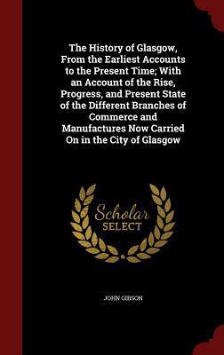 The History of Glasgow, From the Earliest Accounts to the Present Time; With an Account of the Rise, Progress, and Present State of the Different ... Now Carried On in the City of Glasgow