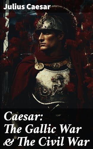 Caesar: The Gallic War & The Civil War: Enriched edition. Historical Account of Caesar's Military Campaign in Gaul & The Roman Civil War