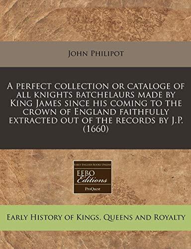 A perfect collection or cataloge of all knights batchelaurs made by King James since his coming to the crown of England faithfully extracted out of the records by J.P.