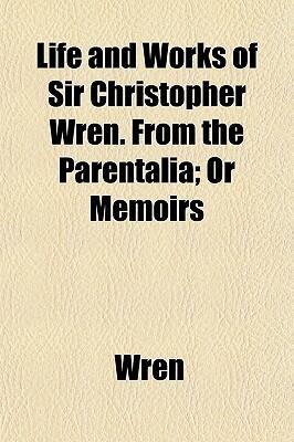 Life and Works of Sir Christopher Wren. from the Parentalia; Or Memoirs