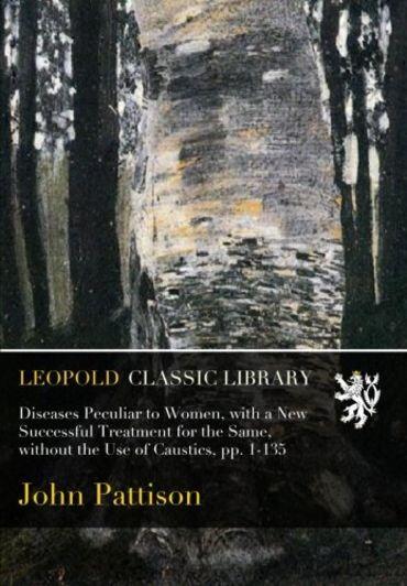 Diseases Peculiar to Women, with a New Successful Treatment for the Same, without the Use of Caustics, pp. 1-135