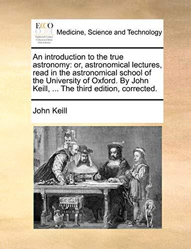 An introduction to the true astronomy: or, astronomical lectures, read in the astronomical school of the University of Oxford. By John Keill, ... The third edition, corrected.