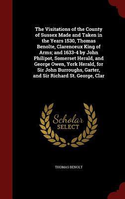 The Visitations of the County of Sussex Made and Taken in the Years 1530, Thomas Benolte, Clarenceux King of Arms; and 1633-4 by John Philipot, ... Garter, and Sir Richard St. George, Clar