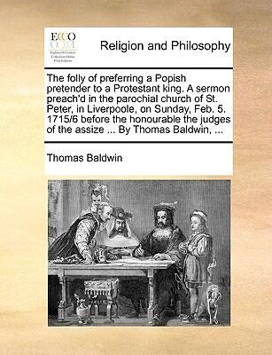 The folly of preferring a Popish pretender to a Protestant king. A sermon preach'd in the parochial church of St. Peter, in Liverpoole, on Sunday, ... of the assize ... By Thomas Baldwin, ...