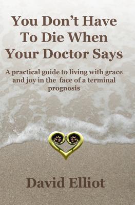 You Don't Have to Die When Your Doctor Says: A Practical Guide to Living with Grace and Joy in the Face of a Terminal Prognosis