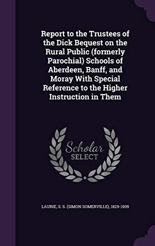 Report to the Trustees of the Dick Bequest on the Rural Public (formerly Parochial) Schools of Aberdeen, Banff, and Moray With Special Reference to the Higher Instruction in Them