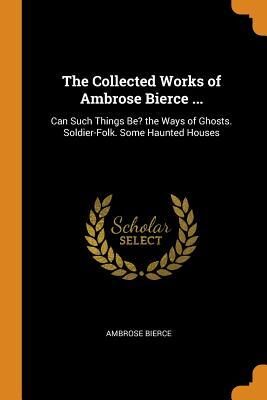 The Collected Works of Ambrose Bierce ...: Can Such Things Be? the Ways of Ghosts. Soldier-Folk. Some Haunted Houses