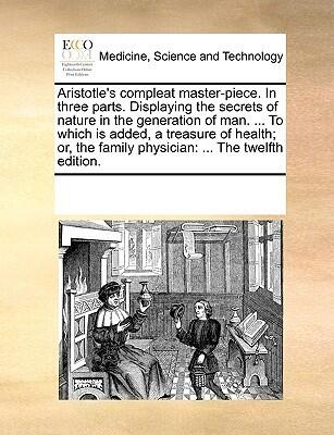 Aristotle's compleat master-piece. In three parts. Displaying the secrets of nature in the generation of man. ... To which is added, a treasure of ... family physician: ... The twelfth edition.