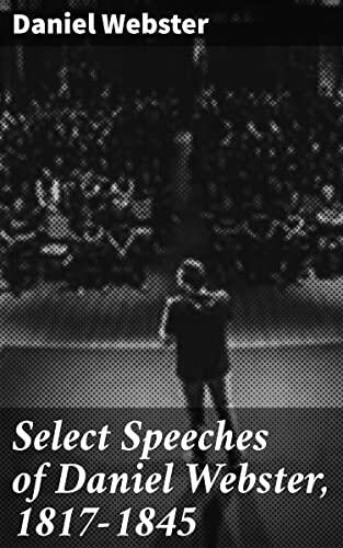 Select Speeches of Daniel Webster, 1817-1845: Oratory and Statesmanship: Daniel Webster's Timeless Political Rhetoric