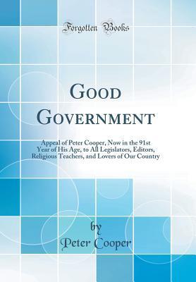 Good Government: Appeal of Peter Cooper, Now in the 91st Year of His Age, to All Legislators, Editors, Religious Teachers, and Lovers of Our Country