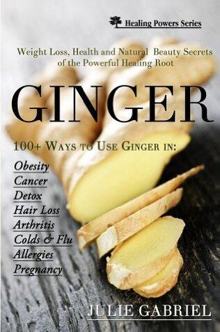 Ginger: Weight Loss, Health and Natural Beauty Secrets of the Powerful Healing Root with More than 100 Recipes