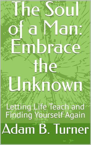 The Soul of a Man: Embrace the Unknown: Letting Life Teach and Finding Yourself Again