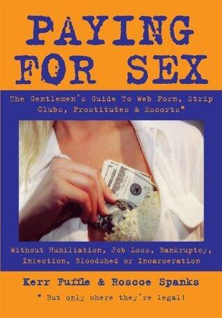 Paying for Sex: The Gentlemen's Guide To Web Porn, Strip Clubs, Prostitutes & Escorts - Without Humiliation, Job Loss, Bankruptcy, Infection, Bloodshed Or Incarceration.