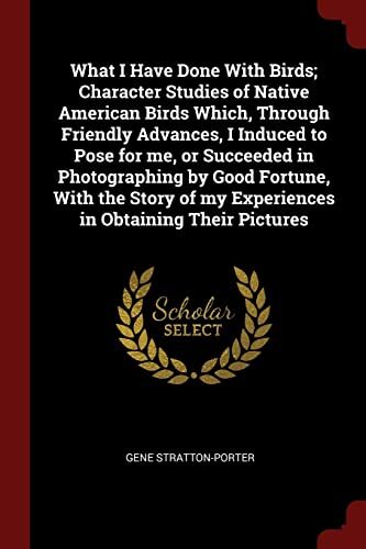 What I Have Done With Birds; Character Studies of Native American Birds Which, Through Friendly Advances, I Induced to Pose for me, or Succeeded in ... of my Experiences in Obtaining Their Pictures