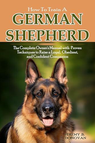 How to Train a German Shepherd: The Complete Owner's Manual with proven Techniques to Raise a Loyal, Obedient, and Confident Companion