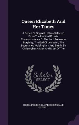 Queen Elizabeth And Her Times: A Series Of Original Letters Selected From The Inedited Private Correspondence Of The Lord Treasurer Burghley, The Earl ... Smith, Sir Christopher Hatton And Most Of The