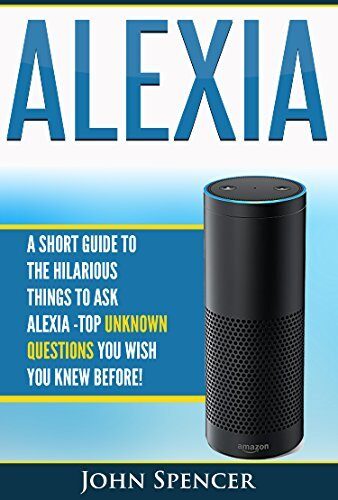 Amazon Alexa: A Short Guide To The Hilarious Things To Ask Alexa Top Unknown Questions You Wish You Knew Before!