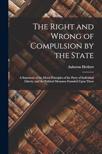 The Right and Wrong of Compulsion by the State: A Statement of the Moral Principles of the Party of Individual Liberty, and the Political Measures Founded Upon Them