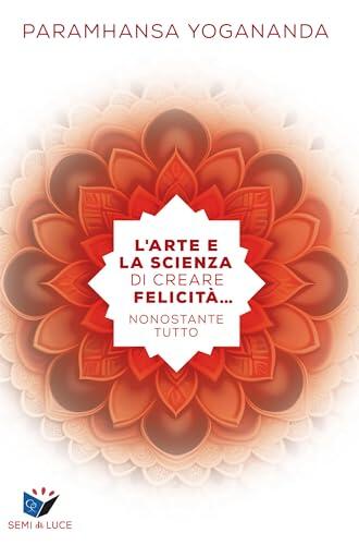 L’arte e la scienza di creare felicità… nonostante tutto (Collana "Semi di Luce" Vol. 1)